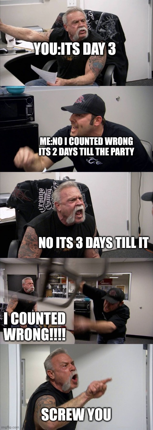 American Chopper Argument Meme | YOU:ITS DAY 3; ME:NO I COUNTED WRONG ITS 2 DAYS TILL THE PARTY; NO ITS 3 DAYS TILL IT; I C0UNTED WRONG!!!! SCREW YOU | image tagged in memes,american chopper argument | made w/ Imgflip meme maker