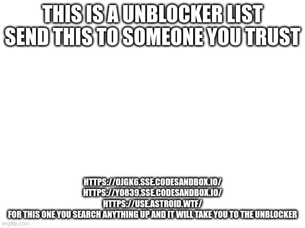 THIS IS A UNBLOCKER LIST SEND THIS TO SOMEONE YOU TRUST; HTTPS://OJGK6.SSE.CODESANDBOX.IO/

HTTPS://YO839.SSE.CODESANDBOX.IO/

HTTPS://USE.ASTROID.WTF/

FOR THIS ONE YOU SEARCH ANYTHING UP AND IT WILL TAKE YOU TO THE UNBLOCKER | made w/ Imgflip meme maker