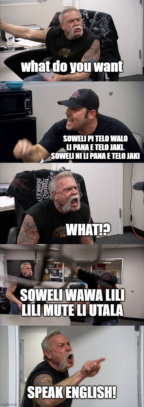 American Chopper Argument Meme | what do you want; SOWELI PI TELO WALO LI PANA E TELO JAKI. SOWELI NI LI PANA E TELO JAKI; WHAT!? SOWELI WAWA LILI LILI MUTE LI UTALA; SPEAK ENGLISH! | image tagged in memes,american chopper argument | made w/ Imgflip meme maker