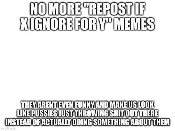 if i see one it getting automatically denied. | NO MORE "REPOST IF X IGNORE FOR Y" MEMES; THEY ARENT EVEN FUNNY AND MAKE US LOOK LIKE PUSSIES JUST THROWING SHIT OUT THERE INSTEAD OF ACTUALLY DOING SOMETHING ABOUT THEM | image tagged in oh wow are you actually reading these tags | made w/ Imgflip meme maker