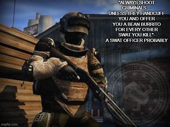 basic swat | "ALWAYS SHOOT CRIMINALS ... UNLESS THEY HANDCUFF YOU AND OFFER YOU A BEAN BURRITO FOR EVERY OTHER SWAT YOU KILL"- A SWAT OFFICER PROBABLY | image tagged in basic swat | made w/ Imgflip meme maker