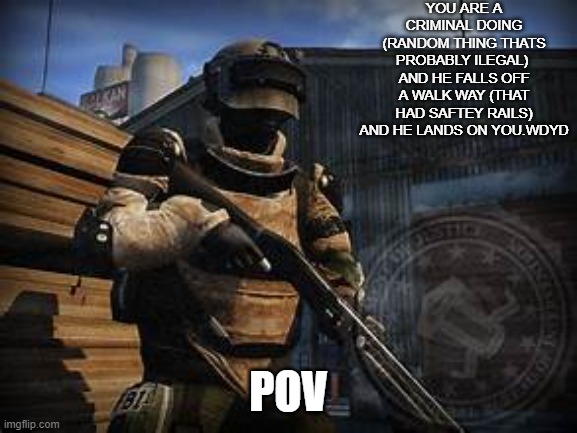 yes this is a serious rp | YOU ARE A CRIMINAL DOING (RANDOM THING THATS PROBABLY ILEGAL)  AND HE FALLS OFF A WALK WAY (THAT HAD SAFTEY RAILS) AND HE LANDS ON YOU.WDYD; POV | image tagged in basic swat | made w/ Imgflip meme maker