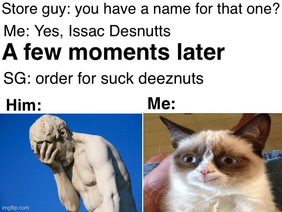 Yess | Store guy: you have a name for that one? Me: Yes, Issac Desnutts; A few moments later; SG: order for suck deeznuts; Me:; Him: | image tagged in blank white template | made w/ Imgflip meme maker