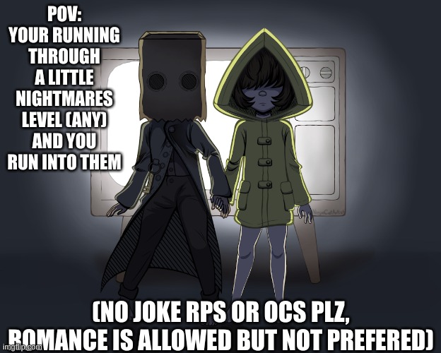 Im just going to be spamming little nightmares rps so get ready for that :> | POV: YOUR RUNNING THROUGH A LITTLE NIGHTMARES LEVEL (ANY) AND YOU RUN INTO THEM; (NO JOKE RPS OR OCS PLZ, ROMANCE IS ALLOWED BUT NOT PREFERED) | image tagged in little nightmares | made w/ Imgflip meme maker
