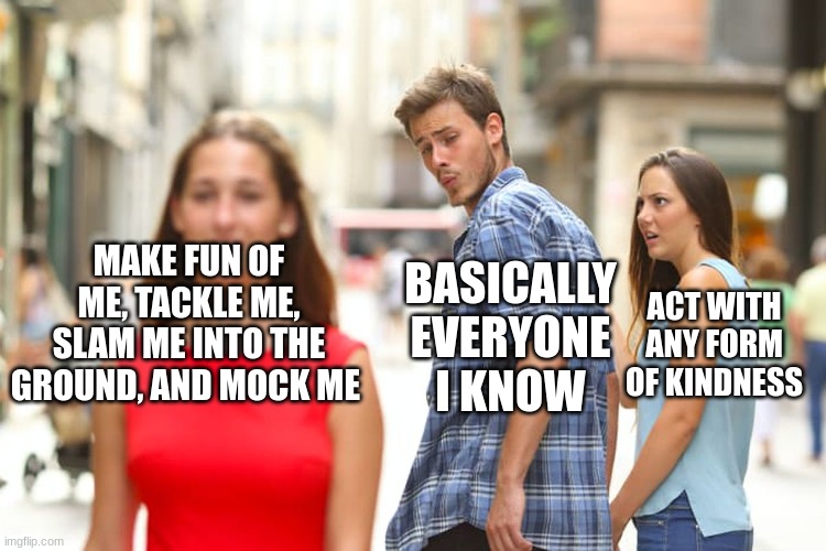 Distracted Boyfriend | MAKE FUN OF ME, TACKLE ME, SLAM ME INTO THE GROUND, AND MOCK ME; BASICALLY EVERYONE I KNOW; ACT WITH ANY FORM OF KINDNESS | image tagged in memes,distracted boyfriend | made w/ Imgflip meme maker