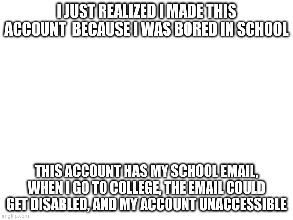 ill miss (some) of you | I JUST REALIZED I MADE THIS ACCOUNT  BECAUSE I WAS BORED IN SCHOOL; THIS ACCOUNT HAS MY SCHOOL EMAIL, WHEN I GO TO COLLEGE, THE EMAIL COULD GET DISABLED, AND MY ACCOUNT UNACCESSIBLE | made w/ Imgflip meme maker