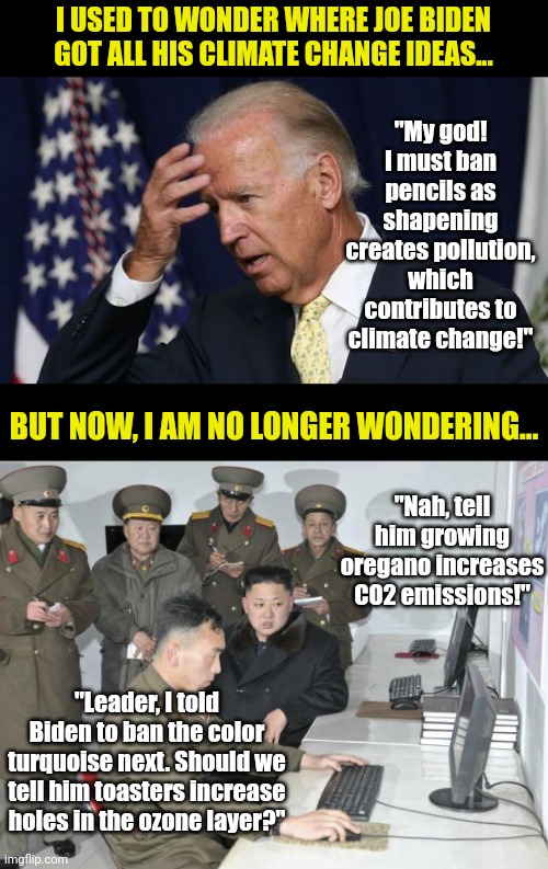 There are 3 possibilities: Biden knows something we don't. Biden is listening to someone he shouldn't. Or he is just crazy. | I USED TO WONDER WHERE JOE BIDEN GOT ALL HIS CLIMATE CHANGE IDEAS... "My god! I must ban pencils as shapening creates pollution, which contributes to climate change!"; BUT NOW, I AM NO LONGER WONDERING... "Nah, tell him growing oregano increases CO2 emissions!"; "Leader, I told Biden to ban the color turquoise next. Should we tell him toasters increase holes in the ozone layer?" | image tagged in joe biden worries,north korean computer,climate change,stupid liberals,liberal hypocrisy,bad idea | made w/ Imgflip meme maker