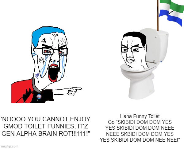 Haha Funny Toilet Go "SKIBIDI DOM DOM YES YES SKIBIDI DOM DOM NEEE NEEE SKBIDI DOM DOM YES YES SKIBIDI DOM DOM NEE NEE!"; 'NOOOO YOU CANNOT ENJOY GMOD TOILET FUNNIES, IT'Z GEN ALPHA BRAIN ROT!!!111!" | image tagged in memes | made w/ Imgflip meme maker