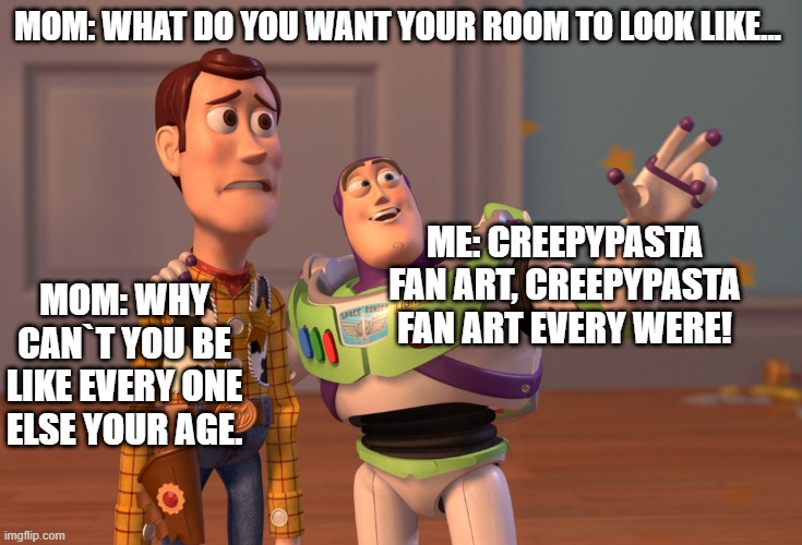 X, X Everywhere Meme | MOM: WHAT DO YOU WANT YOUR ROOM TO LOOK LIKE... ME: CREEPYPASTA FAN ART, CREEPYPASTA FAN ART EVERY WERE! MOM: WHY CAN`T YOU BE LIKE EVERY ONE ELSE YOUR AGE. | image tagged in memes,x x everywhere | made w/ Imgflip meme maker