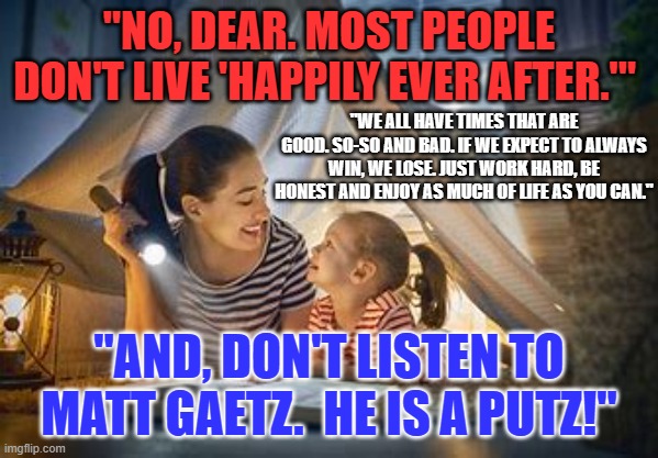 If Mom could have seen the future. | "NO, DEAR. MOST PEOPLE DON'T LIVE 'HAPPILY EVER AFTER.'"; "WE ALL HAVE TIMES THAT ARE GOOD. SO-SO AND BAD. IF WE EXPECT TO ALWAYS WIN, WE LOSE. JUST WORK HARD, BE HONEST AND ENJOY AS MUCH OF LIFE AS YOU CAN."; "AND, DON'T LISTEN TO MATT GAETZ.  HE IS A PUTZ!" | image tagged in politics | made w/ Imgflip meme maker