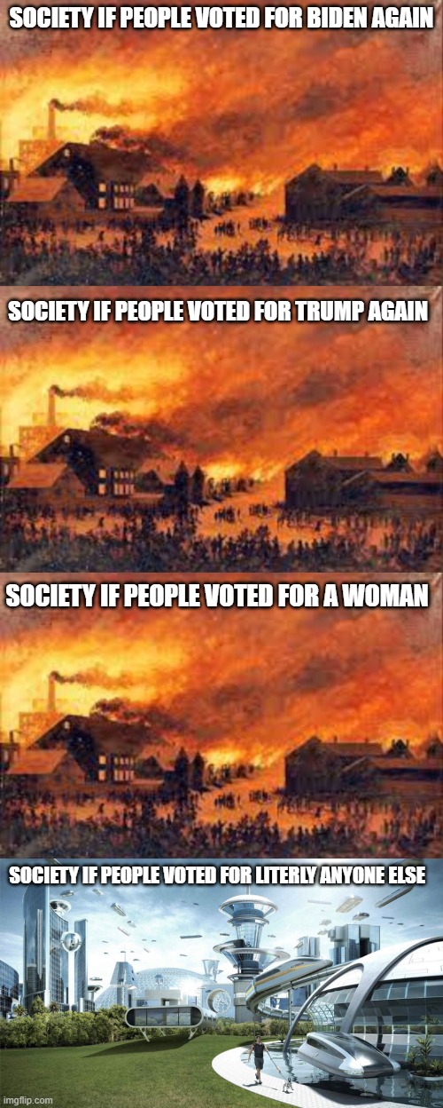 am i wrong? | SOCIETY IF PEOPLE VOTED FOR BIDEN AGAIN; SOCIETY IF PEOPLE VOTED FOR TRUMP AGAIN; SOCIETY IF PEOPLE VOTED FOR A WOMAN; SOCIETY IF PEOPLE VOTED FOR LITERLY ANYONE ELSE | image tagged in society if,the future world if,politics | made w/ Imgflip meme maker