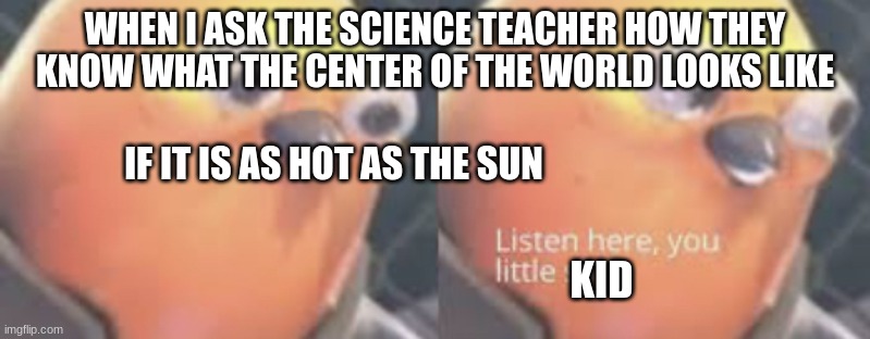 science teachers | WHEN I ASK THE SCIENCE TEACHER HOW THEY KNOW WHAT THE CENTER OF THE WORLD LOOKS LIKE; IF IT IS AS HOT AS THE SUN; KID | image tagged in listen here you little shit bird | made w/ Imgflip meme maker