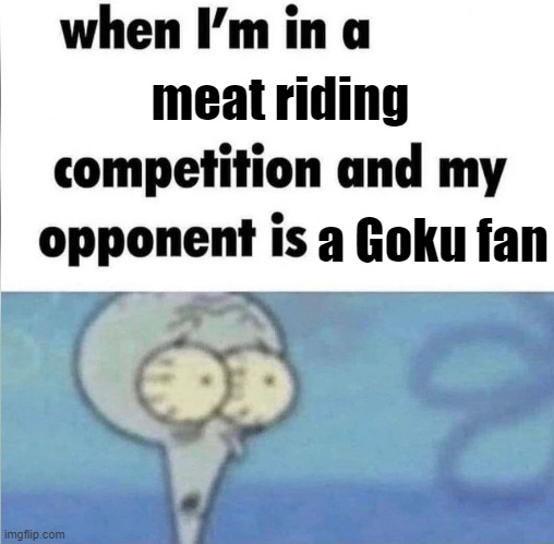 . | meat riding; a Goku fan | image tagged in whe i'm in a competition and my opponent is | made w/ Imgflip meme maker