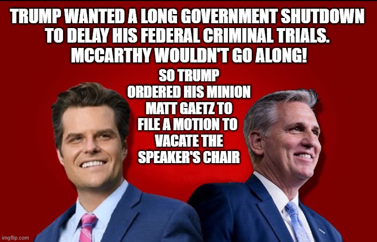 Trump only cares about himself! F**k the 3.5 million federal workers who would have gone without a paycheck in a shutdown. | TRUMP WANTED A LONG GOVERNMENT SHUTDOWN
TO DELAY HIS FEDERAL CRIMINAL TRIALS.
 MCCARTHY WOULDN'T GO ALONG! SO TRUMP ORDERED HIS MINION
MATT GAETZ TO
FILE A MOTION TO 
VACATE THE
SPEAKER'S CHAIR | image tagged in donald trump,kevin mccarthy,matt gaetz,government shutdown,speaker of the house | made w/ Imgflip meme maker
