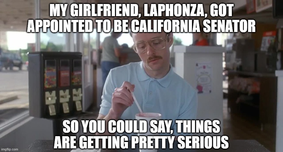Napoleon Dynamite Pretty Serious | MY GIRLFRIEND, LAPHONZA, GOT APPOINTED TO BE CALIFORNIA SENATOR; SO YOU COULD SAY, THINGS ARE GETTING PRETTY SERIOUS | image tagged in napoleon dynamite pretty serious | made w/ Imgflip meme maker