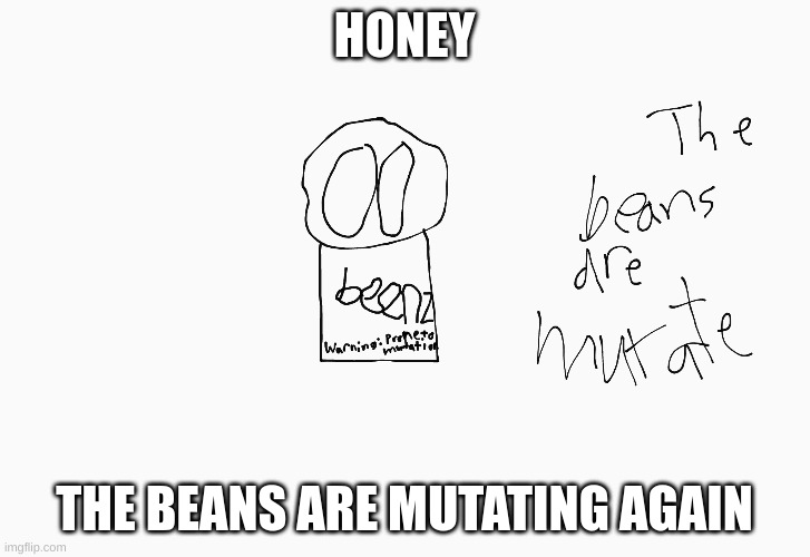 beans | HONEY; THE BEANS ARE MUTATING AGAIN | image tagged in beans,mutant | made w/ Imgflip meme maker