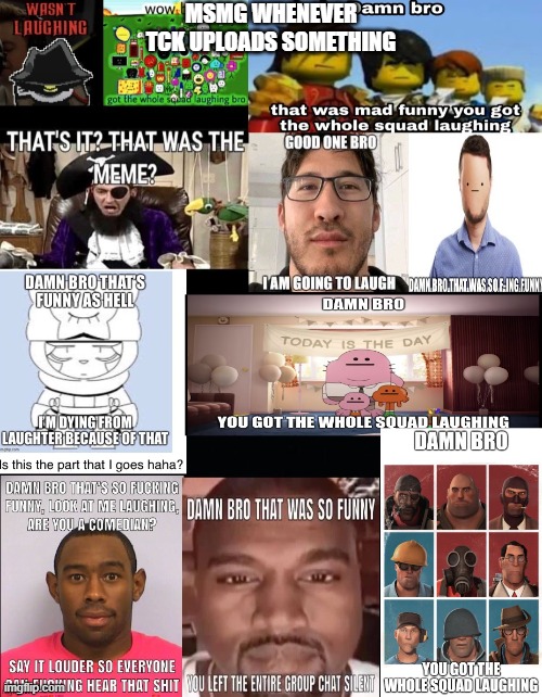 i dont blame anyone, they arent funny tbh | MSMG WHENEVER TCK UPLOADS SOMETHING | image tagged in damn bro that is so funny | made w/ Imgflip meme maker