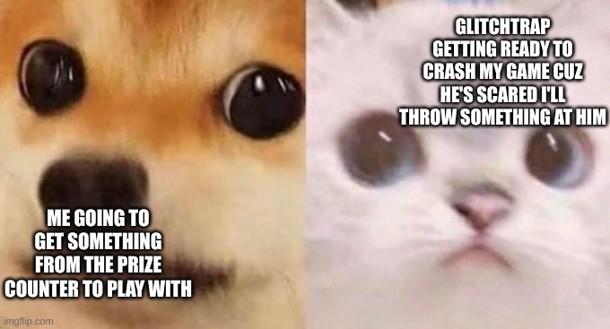 You cannot say that this hasn't happened to you at LEAST once | GLITCHTRAP GETTING READY TO CRASH MY GAME CUZ HE'S SCARED I'LL THROW SOMETHING AT HIM; ME GOING TO GET SOMETHING FROM THE PRIZE COUNTER TO PLAY WITH | image tagged in scared cat and scared dog,helpwanted | made w/ Imgflip meme maker