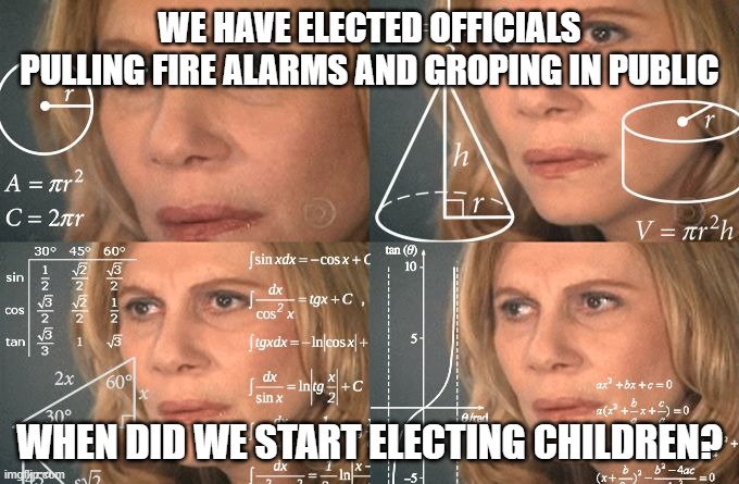 Calculating meme | WE HAVE ELECTED OFFICIALS PULLING FIRE ALARMS AND GROPING IN PUBLIC; WHEN DID WE START ELECTING CHILDREN? | image tagged in calculating meme | made w/ Imgflip meme maker