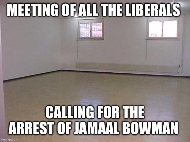 Nobody is above the law except liberals. | MEETING OF ALL THE LIBERALS; CALLING FOR THE ARREST OF JAMAAL BOWMAN | image tagged in empty room,politics,liberal hypocrisy,funny memes,stupid liberals,criminals | made w/ Imgflip meme maker
