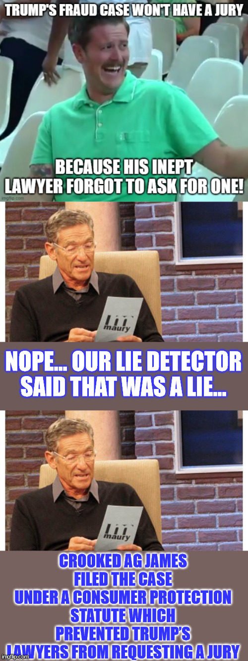 Too easy... TDS makes them grossly ignorant... | NOPE... OUR LIE DETECTOR SAID THAT WAS A LIE... CROOKED AG JAMES FILED THE CASE UNDER A CONSUMER PROTECTION STATUTE WHICH PREVENTED TRUMP’S LAWYERS FROM REQUESTING A JURY | image tagged in maury povich,leftists,lie,tds,blind | made w/ Imgflip meme maker