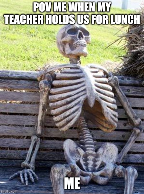 Waiting Skeleton | POV ME WHEN MY TEACHER HOLDS US FOR LUNCH; ME | image tagged in memes,waiting skeleton | made w/ Imgflip meme maker