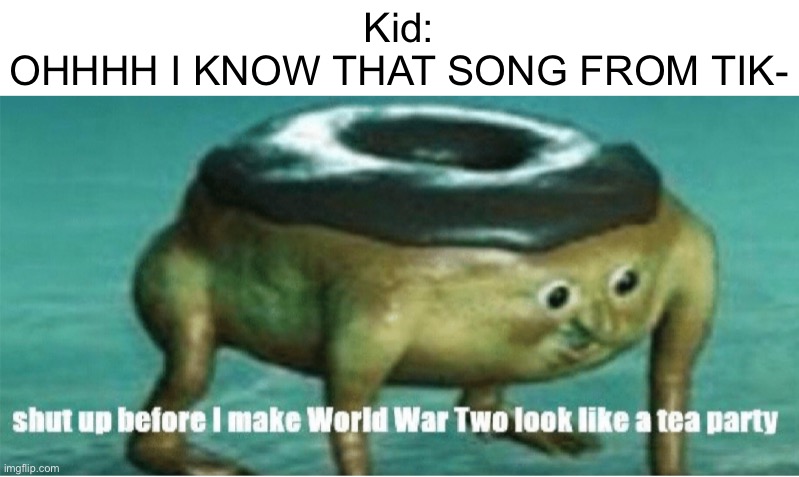 Don’t say it kids. | Kid:
OHHHH I KNOW THAT SONG FROM TIK- | image tagged in shut up before i make world war two look like a tea party,memes | made w/ Imgflip meme maker