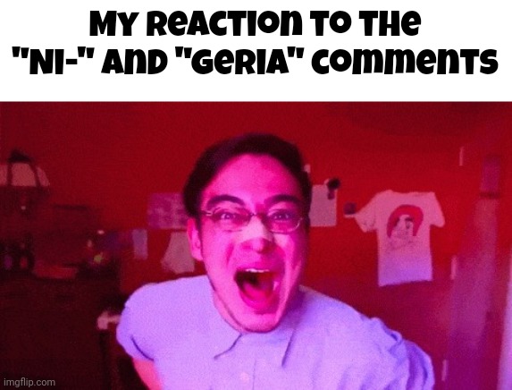Filthy Frank Hilarious and Original | My reaction to the "Ni-" and "Geria" comments | image tagged in filthy frank hilarious and original | made w/ Imgflip meme maker