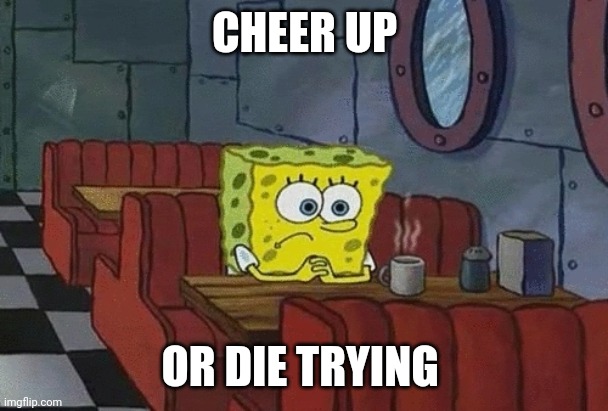 SpongeBob sitting alone | CHEER UP; OR DIE TRYING | image tagged in spongebob sitting alone | made w/ Imgflip meme maker