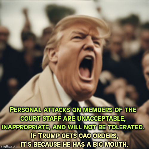 You don't mess with the judge who can break up your empire. | Personal attacks on members of the 
court staff are unacceptable, inappropriate, and will not be tolerated. If Trump gets gag orders, it's because he has a big mouth. | image tagged in trump,immature,childish,stupid,big mouth,gag | made w/ Imgflip meme maker