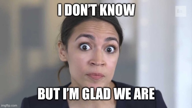 Crazy Alexandria Ocasio-Cortez | I DON’T KNOW BUT I’M GLAD WE ARE | image tagged in crazy alexandria ocasio-cortez | made w/ Imgflip meme maker