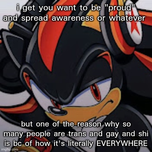 im bisexual myself but like the amount of pride everywhere has made me doubt myself | i get you want to be "proud" and spread awareness or whatever; but one of the reason why so many people are trans and gay and shi is bc of how it's literally EVERYWHERE | image tagged in shadow vibing | made w/ Imgflip meme maker