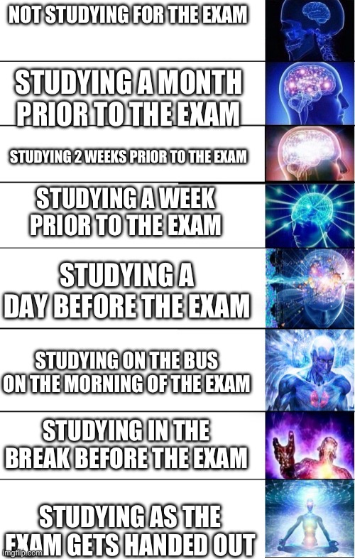 study management be like | NOT STUDYING FOR THE EXAM; STUDYING A MONTH PRIOR TO THE EXAM; STUDYING 2 WEEKS PRIOR TO THE EXAM; STUDYING A WEEK PRIOR TO THE EXAM; STUDYING A DAY BEFORE THE EXAM; STUDYING ON THE BUS ON THE MORNING OF THE EXAM; STUDYING IN THE BREAK BEFORE THE EXAM; STUDYING AS THE EXAM GETS HANDED OUT | image tagged in 8 panels expanding brain,funny,memes,studying | made w/ Imgflip meme maker
