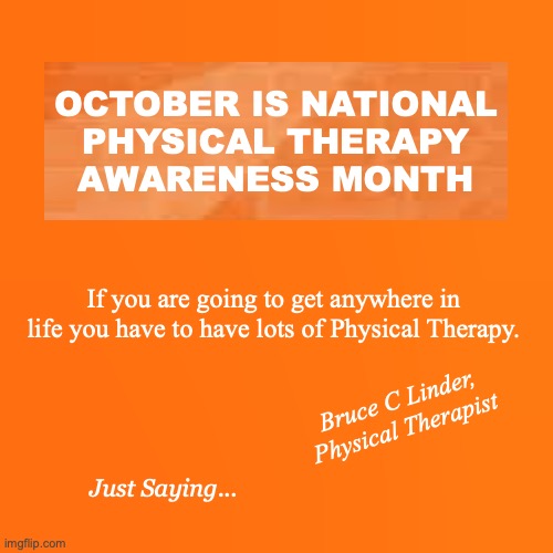 National Physical Therapy Month | OCTOBER IS NATIONAL
PHYSICAL THERAPY
AWARENESS MONTH; If you are going to get anywhere in life you have to have lots of Physical Therapy. Bruce C Linder,
Physical Therapist; Just Saying... | image tagged in october,physical therapy,national pt month,bruce c linder,exercise is medicine | made w/ Imgflip meme maker