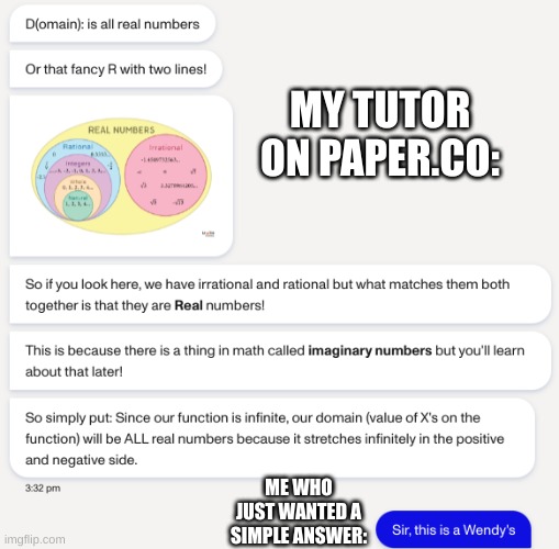 I just had to put this | MY TUTOR ON PAPER.CO:; ME WHO JUST WANTED A SIMPLE ANSWER: | image tagged in memes,sir this is a wendys,oh wow are you actually reading these tags,barney will eat all of your delectable biscuits | made w/ Imgflip meme maker