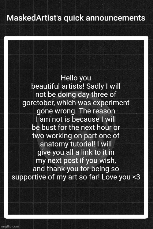 AnArtistWithaMask's quick announcements | Hello you beautiful artists! Sadly I will not be doing day three of goretober, which was experiment gone wrong. The reason I am not is because I will be bust for the next hour or two working on part one of anatomy tutorial! I will give you all a link to it in my next post if you wish, and thank you for being so supportive of my art so far! Love you <3 | image tagged in anartistwithamask's quick announcements | made w/ Imgflip meme maker