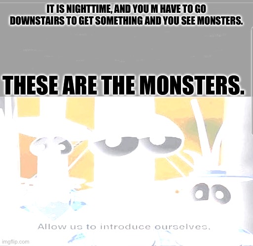 There are Monsters Downstairs. ?☠️?☠️ | IT IS NIGHTTIME, AND YOU M HAVE TO GO DOWNSTAIRS TO GET SOMETHING AND YOU SEE MONSTERS. THESE ARE THE MONSTERS. | image tagged in allow us to introduce ourselves | made w/ Imgflip meme maker