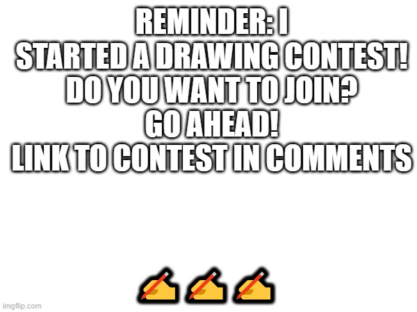 Drawing contest reminder | ✍✍✍; REMINDER: I STARTED A DRAWING CONTEST!
DO YOU WANT TO JOIN?
GO AHEAD!
LINK TO CONTEST IN COMMENTS | image tagged in drawing,contest | made w/ Imgflip meme maker