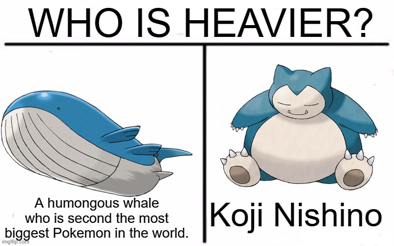 Wailord floats? | WHO IS HEAVIER? Koji Nishino; A humongous whale who is second the most biggest Pokemon in the world. | image tagged in memes,who would win,pokemon,pokemon memes | made w/ Imgflip meme maker