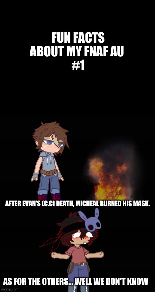 (The last ones a trick answer. In the next ask/dare gacha thing ask them what they did) | FUN FACTS ABOUT MY FNAF AU 
#1; AFTER EVAN'S (C.C) DEATH, MICHEAL BURNED HIS MASK. AS FOR THE OTHERS... WELL WE DON'T KNOW | image tagged in ha ha tags go brr | made w/ Imgflip meme maker