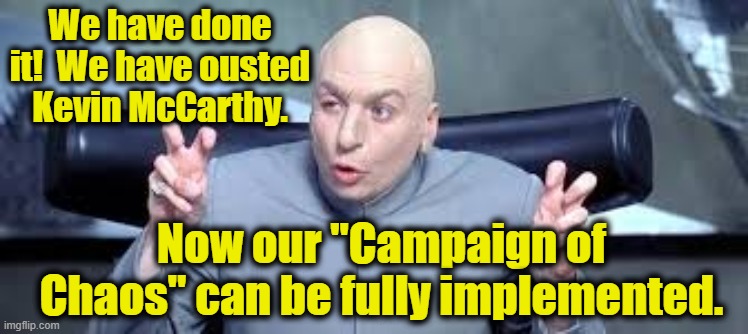 McCarthy Ouster Causes Chaos | We have done it!  We have ousted Kevin McCarthy. Now our "Campaign of Chaos" can be fully implemented. | image tagged in gop,right wing,maga,republican party,donald trump approves,dr evil air quotes | made w/ Imgflip meme maker