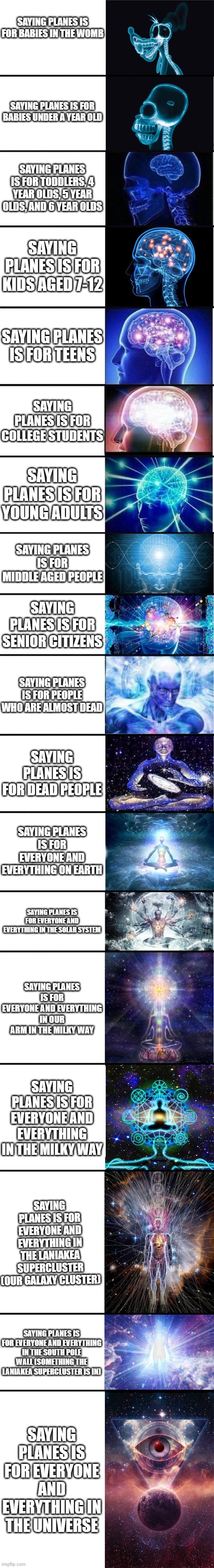 expanding brain: 9001 | SAYING PLANES IS FOR BABIES IN THE WOMB; SAYING PLANES IS FOR BABIES UNDER A YEAR OLD; SAYING PLANES IS FOR TODDLERS, 4 YEAR OLDS, 5 YEAR OLDS, AND 6 YEAR OLDS; SAYING PLANES IS FOR KIDS AGED 7-12; SAYING PLANES IS FOR TEENS; SAYING PLANES IS FOR COLLEGE STUDENTS; SAYING PLANES IS FOR YOUNG ADULTS; SAYING PLANES IS FOR MIDDLE AGED PEOPLE; SAYING PLANES IS FOR SENIOR CITIZENS; SAYING PLANES IS FOR PEOPLE WHO ARE ALMOST DEAD; SAYING PLANES IS FOR DEAD PEOPLE; SAYING PLANES IS FOR EVERYONE AND EVERYTHING ON EARTH; SAYING PLANES IS FOR EVERYONE AND EVERYTHING IN THE SOLAR SYSTEM; SAYING PLANES IS FOR EVERYONE AND EVERYTHING IN OUR ARM IN THE MILKY WAY; SAYING PLANES IS FOR EVERYONE AND EVERYTHING IN THE MILKY WAY; SAYING PLANES IS FOR EVERYONE AND EVERYTHING IN THE LANIAKEA SUPERCLUSTER (OUR GALAXY CLUSTER); SAYING PLANES IS FOR EVERYONE AND EVERYTHING IN THE SOUTH POLE WALL (SOMETHING THE LANIAKEA SUPERCLUSTER IS IN); SAYING PLANES IS FOR EVERYONE AND EVERYTHING IN THE UNIVERSE | image tagged in expanding brain 9001 | made w/ Imgflip meme maker