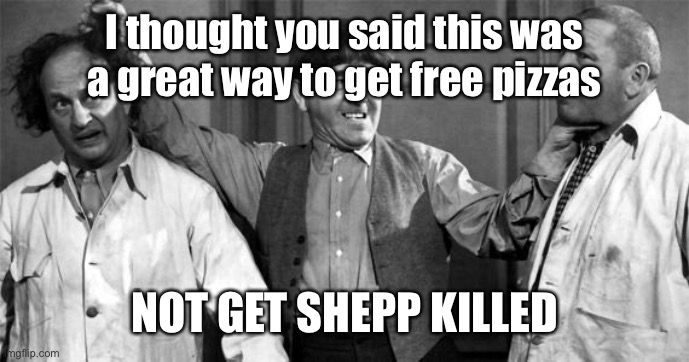 Three Stooges | I thought you said this was a great way to get free pizzas NOT GET SHEPP KILLED | image tagged in three stooges | made w/ Imgflip meme maker