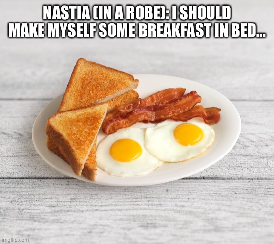 Breakfast In Bed | NASTIA (IN A ROBE): I SHOULD MAKE MYSELF SOME BREAKFAST IN BED… | image tagged in bacon and eggs | made w/ Imgflip meme maker