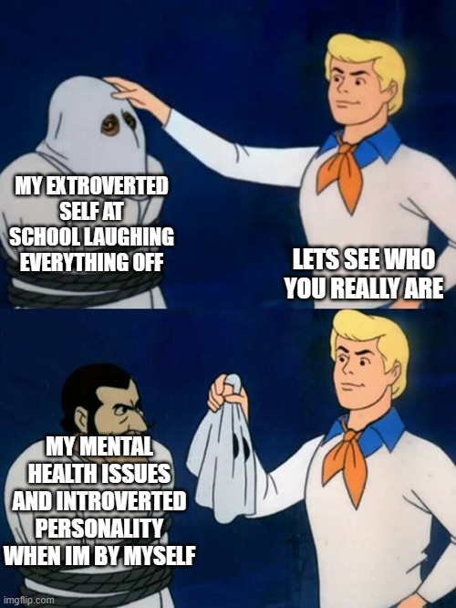 Scooby doo mask reveal | MY EXTROVERTED SELF AT SCHOOL LAUGHING EVERYTHING OFF; LETS SEE WHO YOU REALLY ARE; MY MENTAL HEALTH ISSUES AND INTROVERTED PERSONALITY WHEN IM BY MYSELF | image tagged in scooby doo mask reveal | made w/ Imgflip meme maker