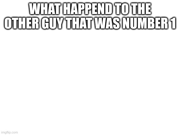 WHAT HAPPEND TO THE OTHER GUY THAT WAS NUMBER 1 | made w/ Imgflip meme maker