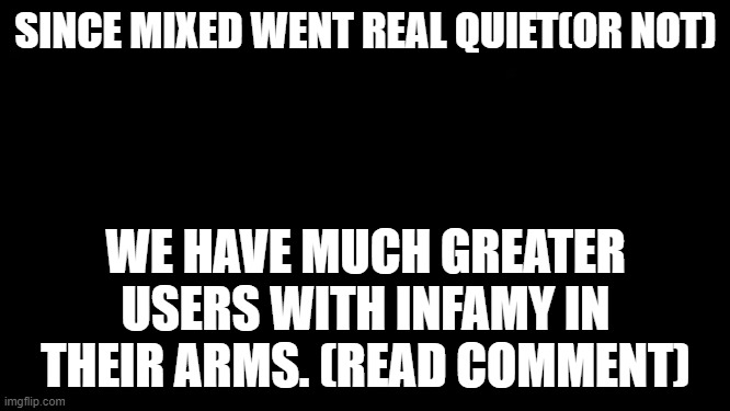 .... | SINCE MIXED WENT REAL QUIET(OR NOT); WE HAVE MUCH GREATER USERS WITH INFAMY IN THEIR ARMS. (READ COMMENT) | image tagged in very big black background,chikn nuggit trollin' | made w/ Imgflip meme maker