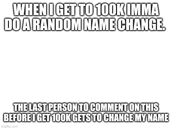 rules in comments | WHEN I GET TO 100K IMMA DO A RANDOM NAME CHANGE. THE LAST PERSON TO COMMENT ON THIS BEFORE I GET 100K GETS TO CHANGE MY NAME | made w/ Imgflip meme maker