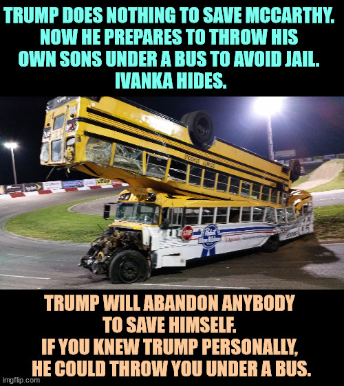 A bus thrown under another bus. Trump with his cohort in Trumpworld. | TRUMP DOES NOTHING TO SAVE MCCARTHY. 
NOW HE PREPARES TO THROW HIS 
OWN SONS UNDER A BUS TO AVOID JAIL. 
IVANKA HIDES. TRUMP WILL ABANDON ANYBODY 
TO SAVE HIMSELF. 
IF YOU KNEW TRUMP PERSONALLY, 
HE COULD THROW YOU UNDER A BUS. | image tagged in a bus thrown under another bus trump with folks in trumpworld,donald trump,kevin mccarthy,trump,children,bus | made w/ Imgflip meme maker
