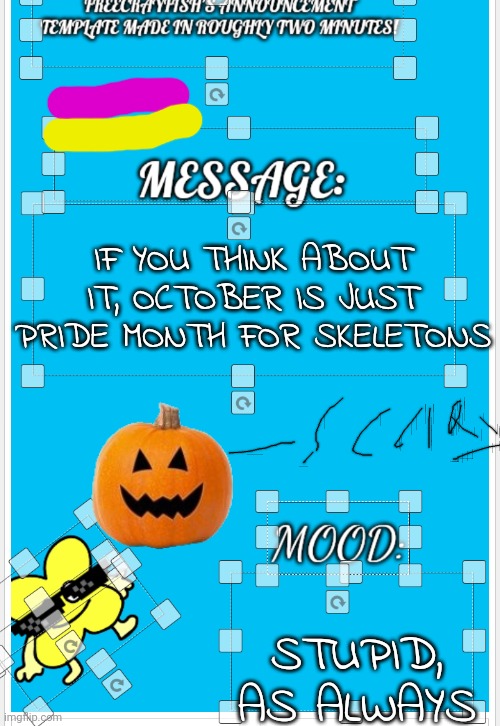 I am stupid, don't ask me if I want a better template it's supposed to look scuffed | IF YOU THINK ABOUT IT, OCTOBER IS JUST PRIDE MONTH FOR SKELETONS; STUPID, AS ALWAYS | image tagged in freecrayfish's announcement template made in roughly two minutes | made w/ Imgflip meme maker